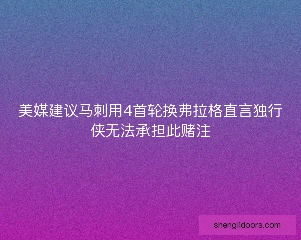 美媒建议马刺用4首轮换弗拉格直言独行侠无法承担此赌注