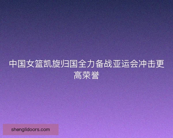 中国女篮凯旋归国全力备战亚运会冲击更高荣誉