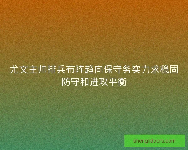尤文主帅排兵布阵趋向保守务实力求稳固防守和进攻平衡