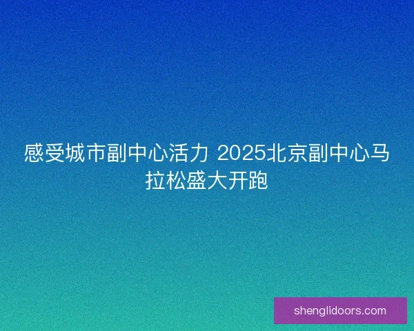 感受城市副中心活力 2025北京副中心马拉松盛大开跑