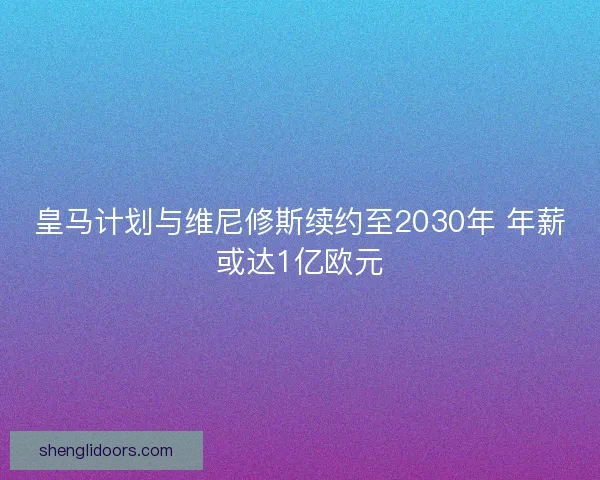 皇马计划与维尼修斯续约至2030年 年薪或达1亿欧元
