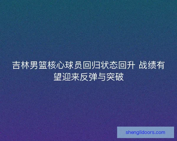 吉林男篮核心球员回归状态回升 战绩有望迎来反弹与突破