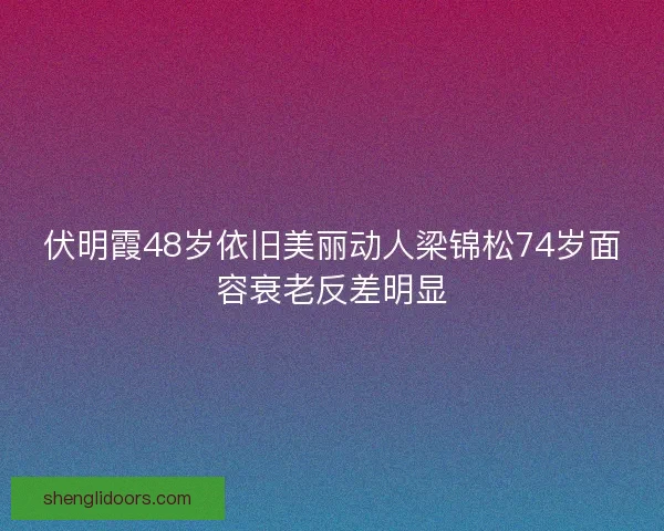伏明霞48岁依旧美丽动人梁锦松74岁面容衰老反差明显