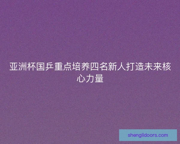 亚洲杯国乒重点培养四名新人打造未来核心力量